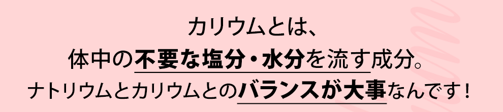 カリウムとは、体中の不要な塩分・水分を流す成分。ナトリウムとカリウムのバランスが大事なんです！