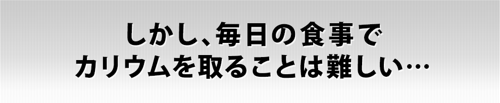 しかし、毎日の食事でカリウムを取ることは難しい…