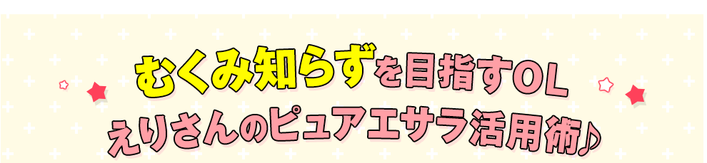 スッキリ生活を目指すOLえりさんのピュアエサラ活用術♪