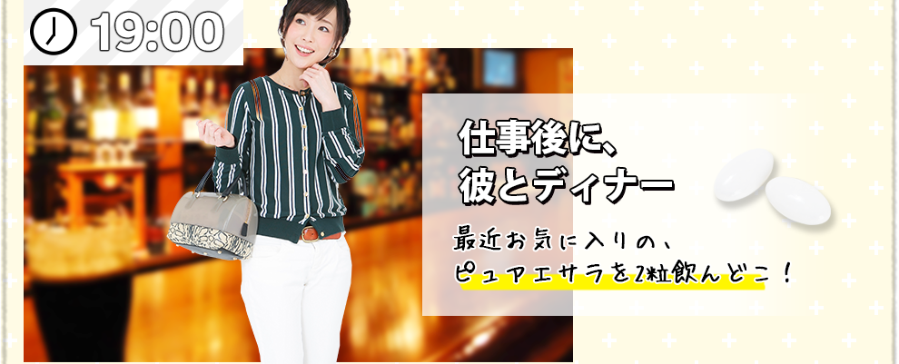 19:00 仕事後に、彼とディナー 最近お気に入りの、ピュアエサラを2粒飲んどこ！