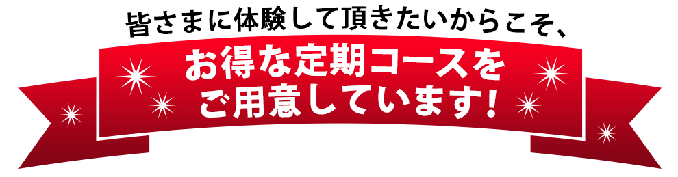 皆さまに体験して頂きたいからこそ、お得な定期コースをご用意しています！