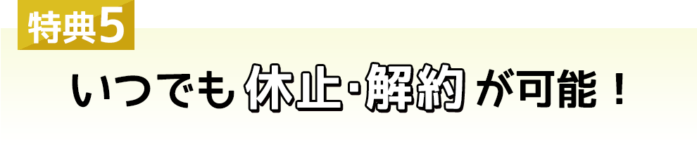 特典5 いつでも休止・解約が可能！