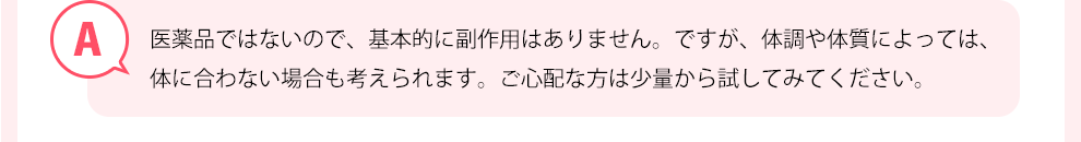 医薬品ではないので、基本的に副作用はありません。ですが、体調や体質によっては、体に合わない場合も考えられます。心配な方は少量から試してみてください