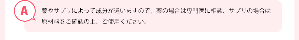 薬やサプリによって成分が違いますので、薬の場合は専門医に相談、サプリの場合は原材料をご確認の上、ご使用ください