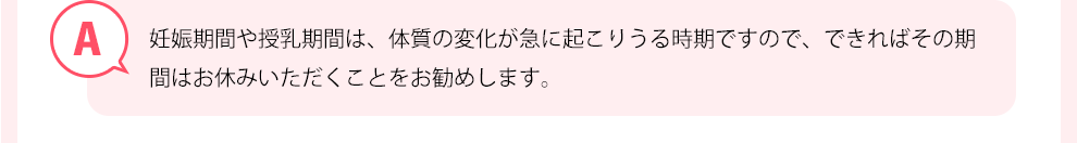 妊娠期間や授乳期間は、体質の変化が急に起こりうる時期ですので、できればその期間はお休みいただくことお勧めします