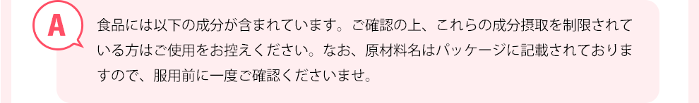 食品には以下の成分が含まれています。ご確認の上、これらの成分摂取を制限されている方はご使用を控えてください