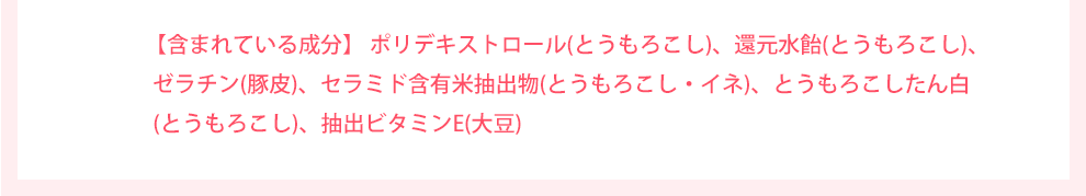 含まれている成分 ポリデキストロース(とうもろこし)、還元水飴(とうもろこし)、ゼラチン(豚皮)、セラミド含有米抽出物(とうもろこし・イネ)、とうもろこしたん白(とうもろこし)、抽出ビタミンE(大豆)